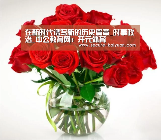 在新时代谱写新的历史篇章_时事政治_中公教育网:开元体育(图2) 开元体育