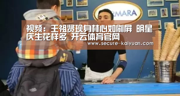 视频:王祖贤现身林心如刷屏 明星庆生花样多_开云体育官网(图1) 开云体育官网